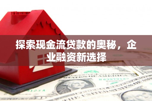 古田探索现金流贷款的奥秘，企业融资新选择
