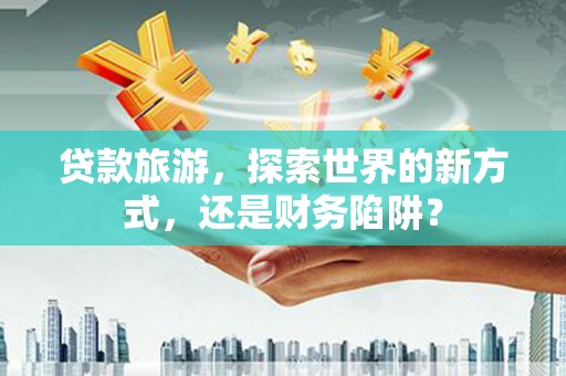 古田贷款旅游，探索世界的新方式，还是财务陷阱？