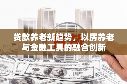 古田贷款养老新趋势，以房养老与金融工具的融合创新