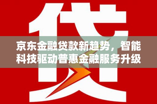 古田京东金融贷款新趋势，智能科技驱动普惠金融服务升级